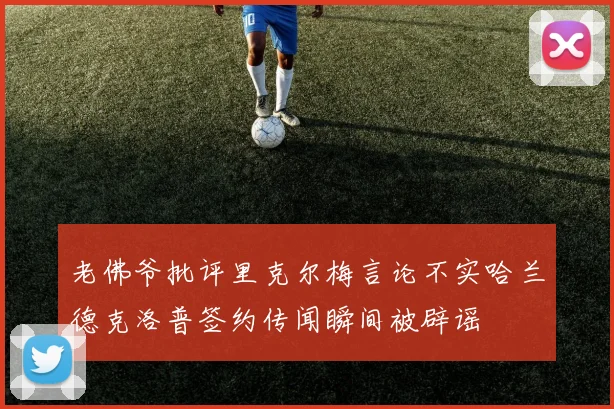 老佛爷批评里克尔梅言论不实哈兰德克洛普签约传闻瞬间被辟谣