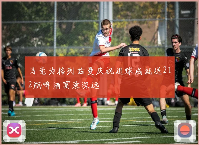 马竞为格列兹曼庆祝进球成就送212瓶啤酒寓意深远