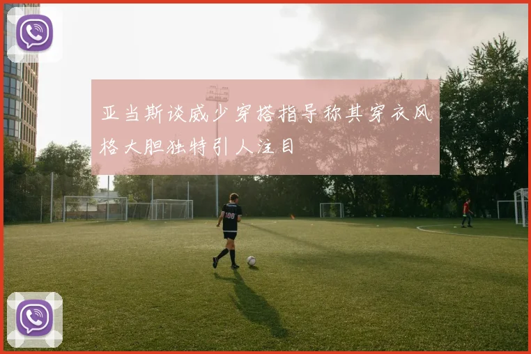 亚当斯谈威少穿搭指导称其穿衣风格大胆独特引人注目