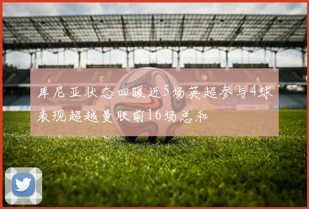 库尼亚状态回暖近5场英超参与4球表现超越曼联前16场总和