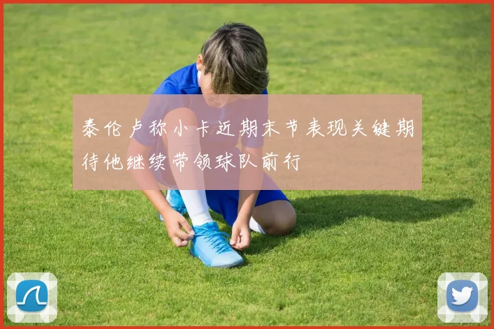泰伦卢称小卡近期末节表现关键期待他继续带领球队前行