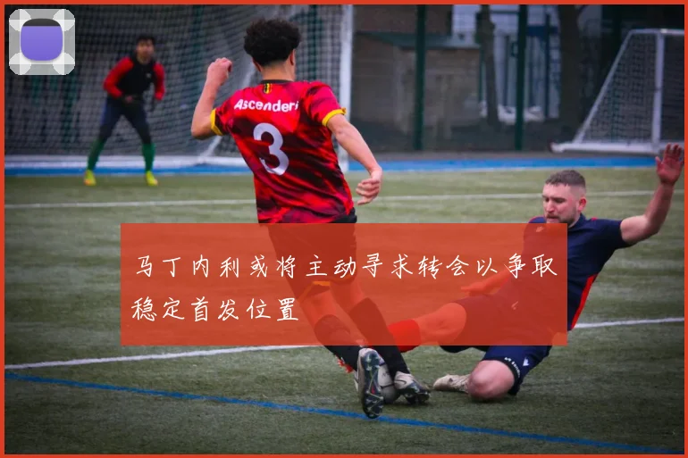 马丁内利或将主动寻求转会以争取稳定首发位置