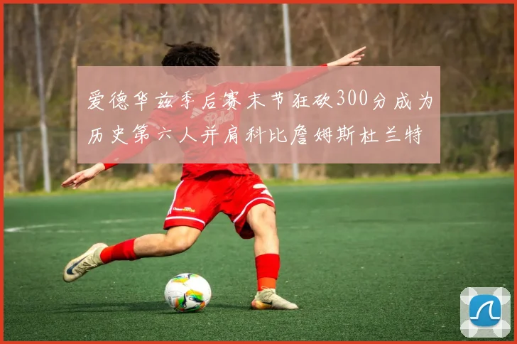 爱德华兹季后赛末节狂砍300分成为历史第六人并肩科比詹姆斯杜兰特韦德
