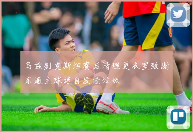 乌兹别克斯坦赛后清理更衣室致谢东道主球迷自发捡垃圾