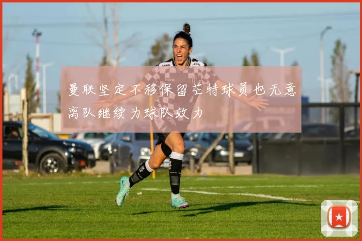 曼联坚定不移保留芒特球员也无意离队继续为球队效力