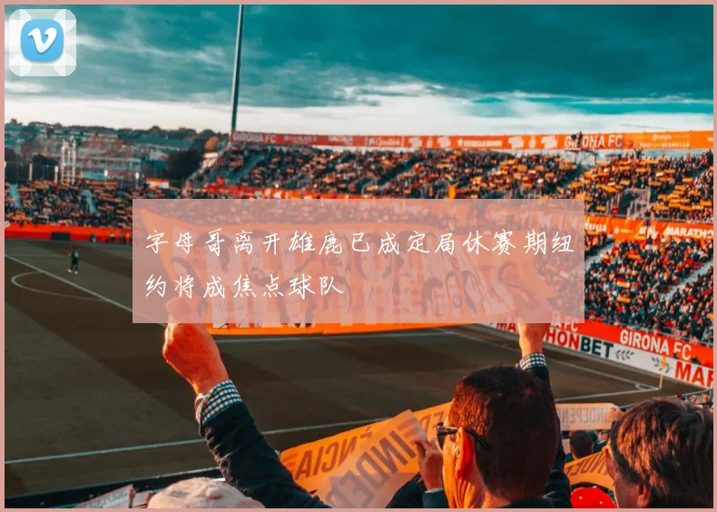 字母哥离开雄鹿已成定局休赛期纽约将成焦点球队