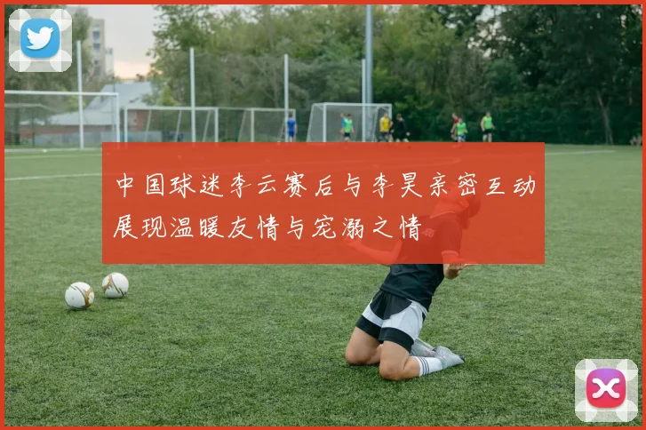 中国球迷李云赛后与李昊亲密互动展现温暖友情与宠溺之情
