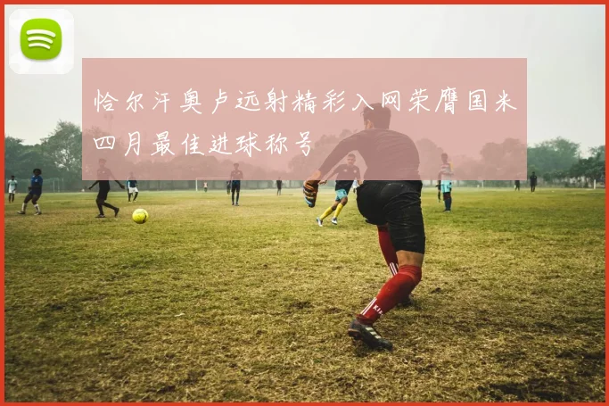 恰尔汗奥卢远射精彩入网荣膺国米四月最佳进球称号