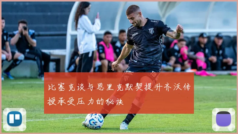 比塞克谈与恩里克默契提升齐沃传授承受压力的秘诀