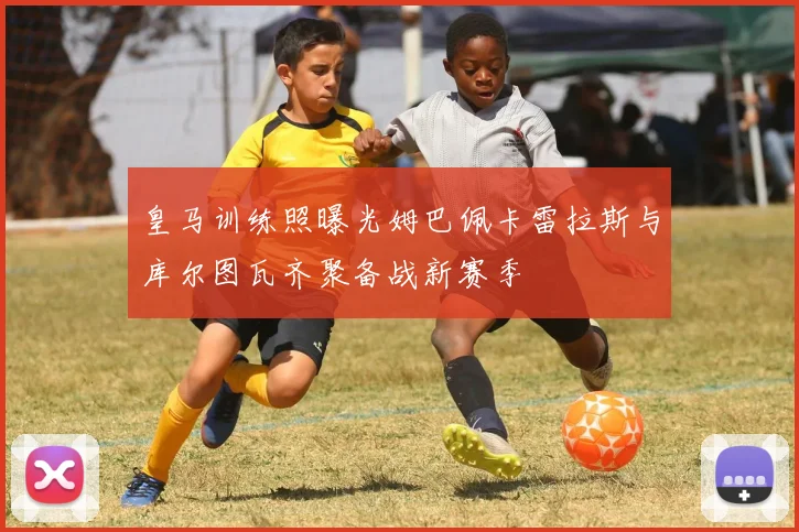 皇马训练照曝光姆巴佩卡雷拉斯与库尔图瓦齐聚备战新赛季