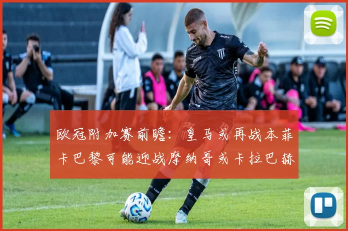 欧冠附加赛前瞻：皇马或再战本菲卡巴黎可能迎战摩纳哥或卡拉巴赫