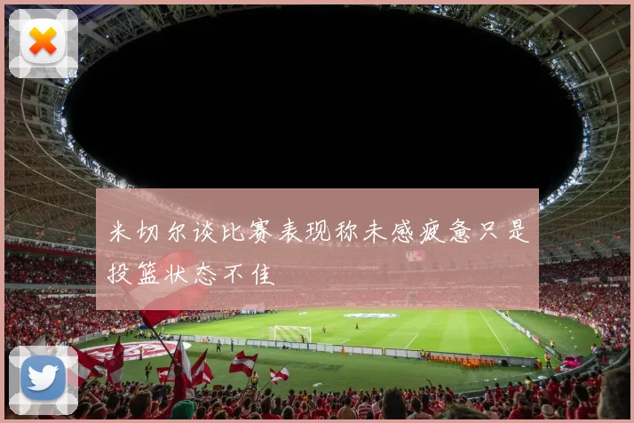 米切尔谈比赛表现称未感疲惫只是投篮状态不佳
