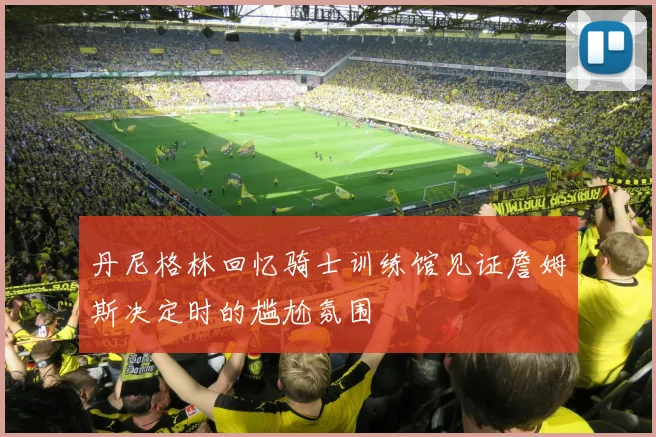 丹尼格林回忆骑士训练馆见证詹姆斯决定时的尴尬氛围