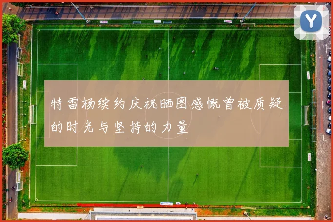 特雷杨续约庆祝晒图感慨曾被质疑的时光与坚持的力量