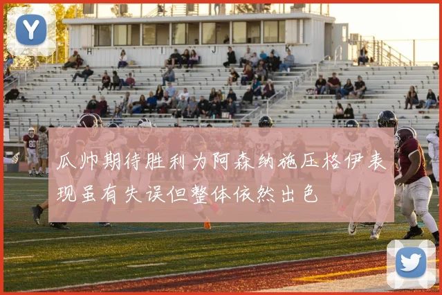 瓜帅期待胜利为阿森纳施压格伊表现虽有失误但整体依然出色