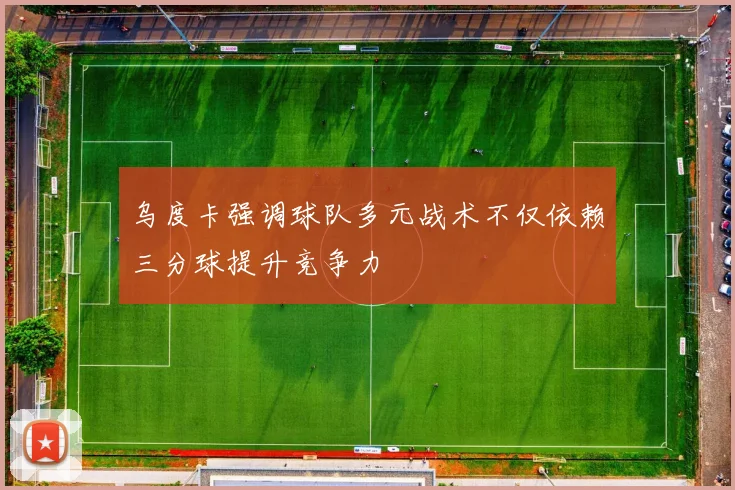 乌度卡强调球队多元战术不仅依赖三分球提升竞争力