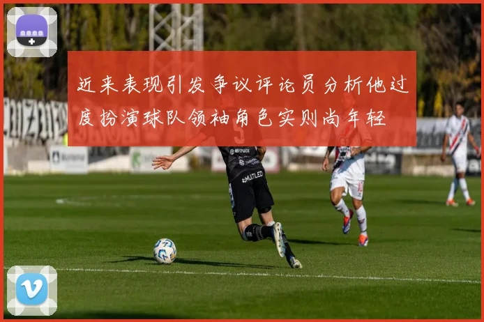 近来表现引发争议评论员分析他过度扮演球队领袖角色实则尚年轻