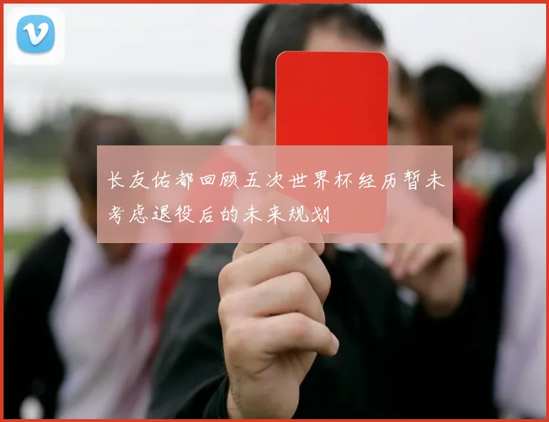 长友佑都回顾五次世界杯经历暂未考虑退役后的未来规划
