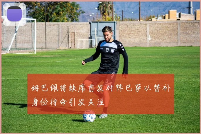 姆巴佩将缺席首发对阵巴萨以替补身份待命引发关注