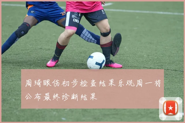 周琦眼伤初步检查结果乐观周一将公布最终诊断结果