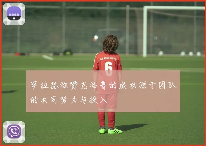 萨拉赫称赞克洛普的成功源于团队的共同努力与投入