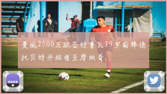 曼城2500万欧签特鲁瓦19岁前锋德托贝特并租借至摩纳哥