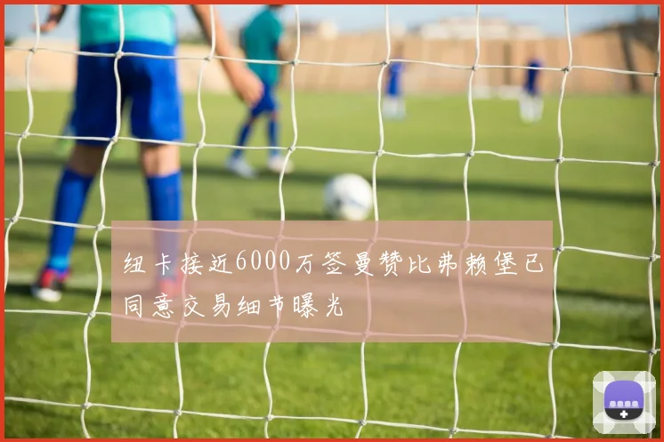 纽卡接近6000万签曼赞比弗赖堡已同意交易细节曝光