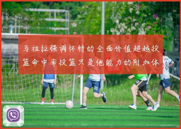 马祖拉强调怀特的全面价值超越投篮命中率投篮只是他能力的附加体现