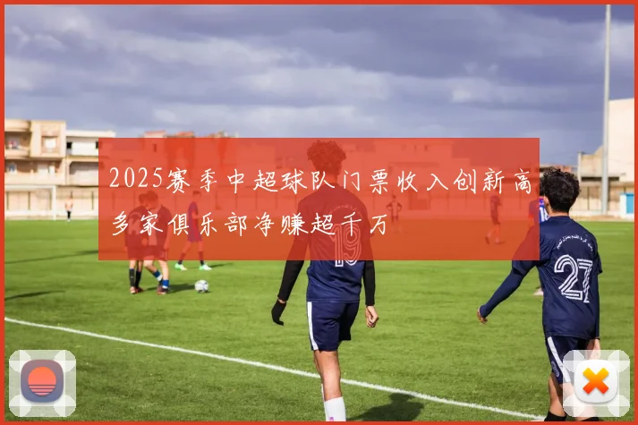 2025赛季中超球队门票收入创新高多家俱乐部净赚超千万