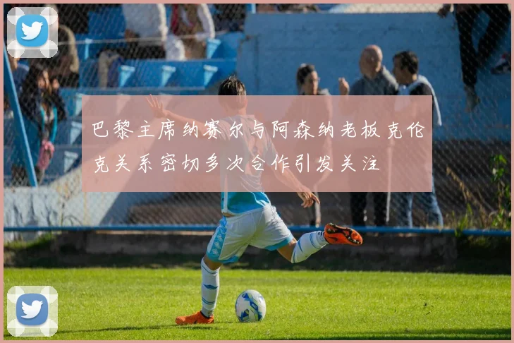 巴黎主席纳赛尔与阿森纳老板克伦克关系密切多次合作引发关注