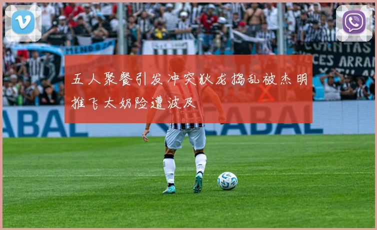 五人聚餐引发冲突狄龙捣乱被杰明推飞太奶险遭波及