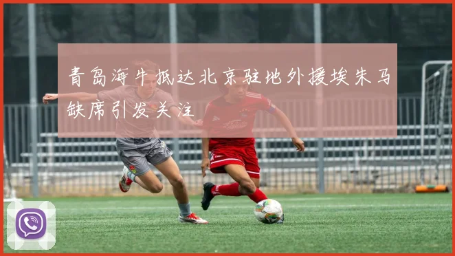 青岛海牛抵达北京驻地外援埃朱马缺席引发关注