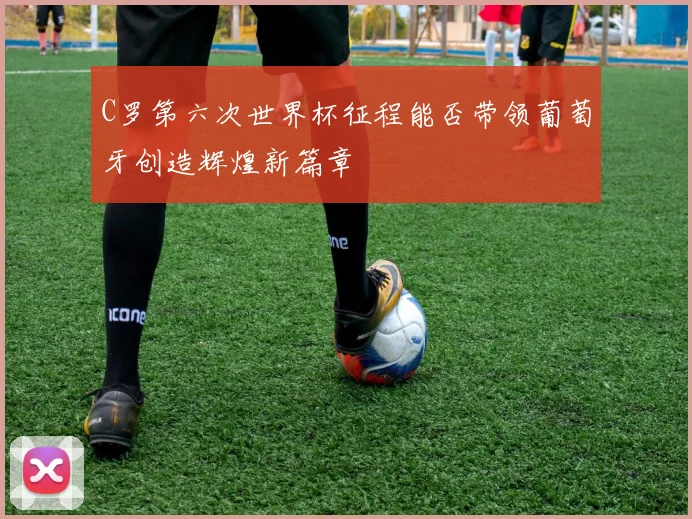 C罗第六次世界杯征程能否带领葡萄牙创造辉煌新篇章